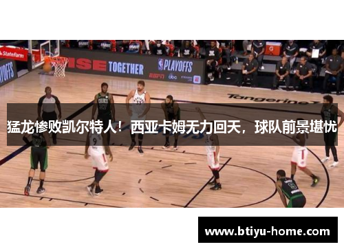 猛龙惨败凯尔特人！西亚卡姆无力回天，球队前景堪忧