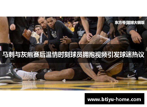 马刺与灰熊赛后温情时刻球员拥抱视频引发球迷热议